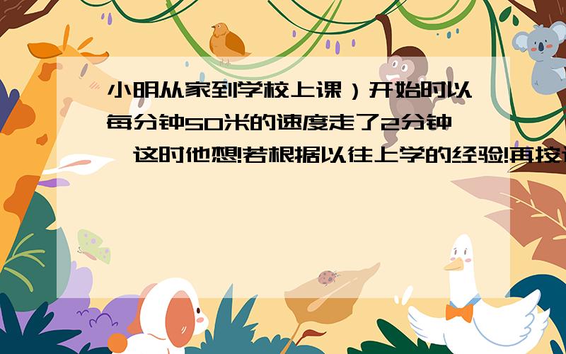 小明从家到学校上课）开始时以每分钟50米的速度走了2分钟,这时他想!若根据以往上学的经验!再按这个速度走下去,肯定要迟到8分钟,于是他加帙速度,每分钟多走了10米,结果小明迟到了5分钟,