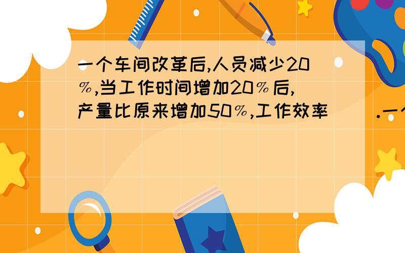 一个车间改革后,人员减少20﹪,当工作时间增加20﹪后,产量比原来增加50﹪,工作效率（ ）.一个车间改革后,人员减少20﹪,当工作时间增加20﹪后,产量比原来增加50﹪,工作效率（ ）.A、提高 9/16