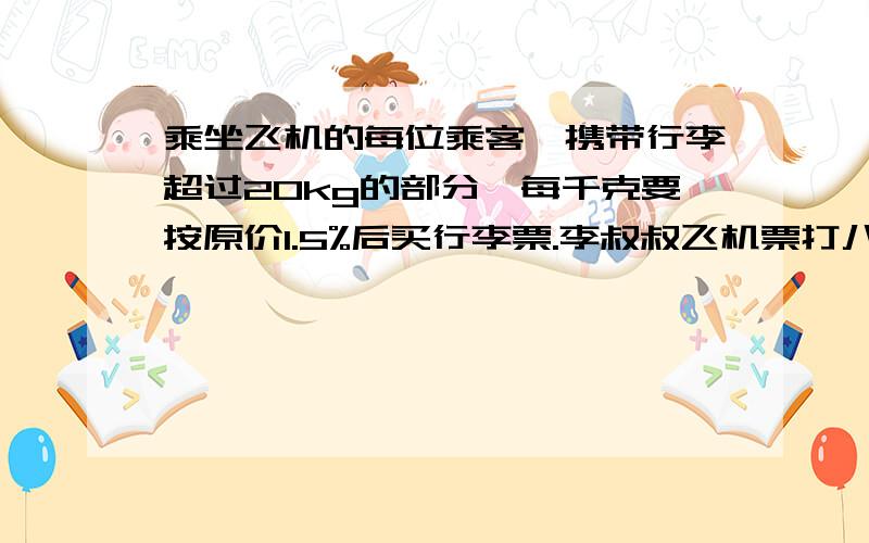 乘坐飞机的每位乘客,携带行李超过20kg的部分,每千克要按原价1.5%后买行李票.李叔叔飞机票打八折后832元原价多少?李叔叔带了40kg行李,要付行李费多少