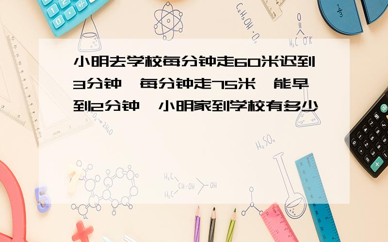 小明去学校每分钟走60米迟到3分钟,每分钟走75米,能早到2分钟,小明家到学校有多少