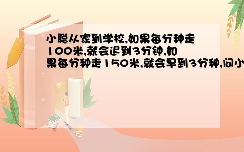 小聪从家到学校,如果每分种走100米,就会迟到3分钟,如果每分种走150米,就会早到3分种,问小聪每分种走多少米才能到学校?