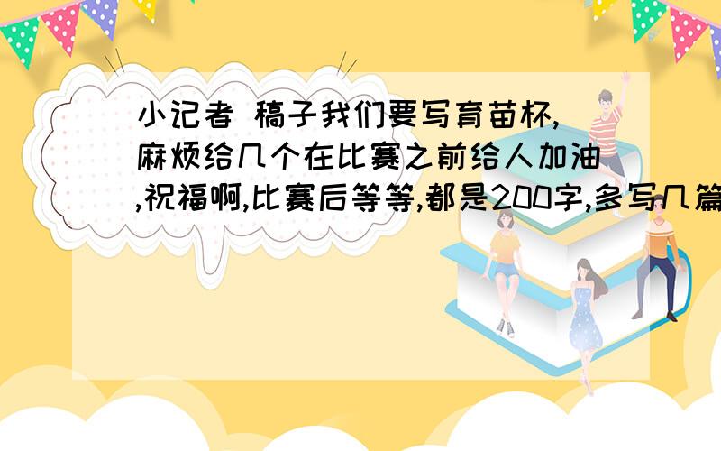 小记者 稿子我们要写育苗杯,麻烦给几个在比赛之前给人加油,祝福啊,比赛后等等,都是200字,多写几篇,要新颖,什么各种比赛的都要,都能套的也行,留一点XX也行,