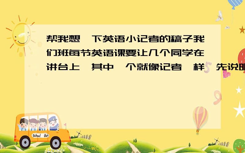 帮我想一下英语小记者的稿子我们班每节英语课要让几个同学在讲台上,其中一个就像记者一样,先说明一下这次的新闻是什么,再采访其他几个,其他几个要发表他们的想法（我不知道这样说是