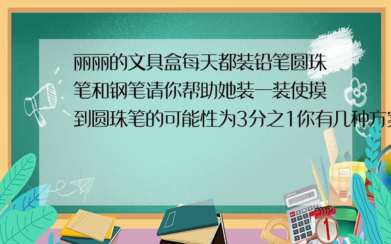 丽丽的文具盒每天都装铅笔圆珠笔和钢笔请你帮助她装一装使摸到圆珠笔的可能性为3分之1你有几种方案?