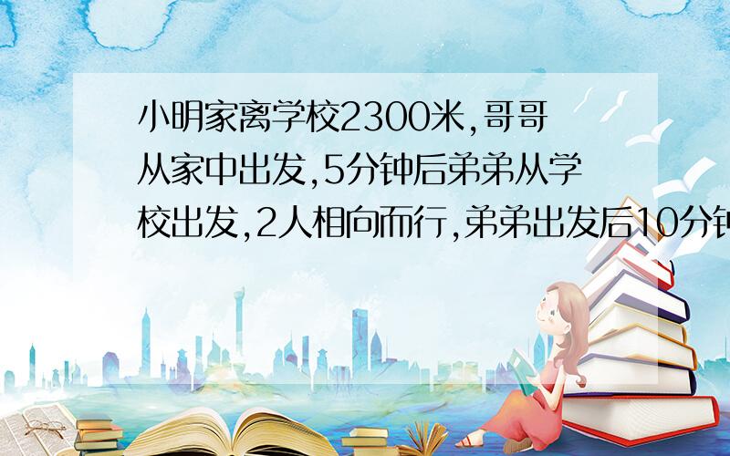 小明家离学校2300米,哥哥从家中出发,5分钟后弟弟从学校出发,2人相向而行,弟弟出发后10分钟与哥哥相遇如果哥哥每分钟比弟弟多行20米,他们每分钟各行多少米?