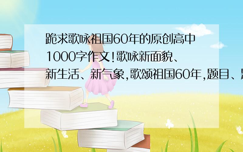 跪求歌咏祖国60年的原创高中1000字作文!歌咏新面貌、新生活、新气象,歌颂祖国60年,题目、题材不限要求内容健康,以防内容撞车!1000字左右非诚勿扰!最好作文啊，本人要的是高中作文啊！