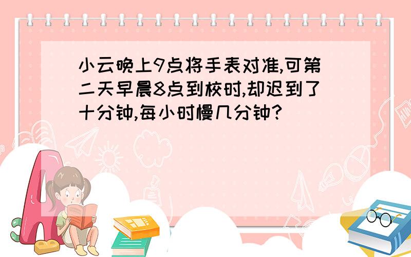 小云晚上9点将手表对准,可第二天早晨8点到校时,却迟到了十分钟,每小时慢几分钟?