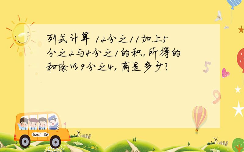 列式计算 12分之11加上5分之2与4分之1的积,所得的和除以9分之4,商是多少?