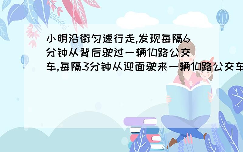 小明沿街匀速行走,发现每隔6分钟从背后驶过一辆10路公交车,每隔3分钟从迎面驶来一辆10路公交车,假设10路公交车行驶速度相同,而且10公交车总站第隔固定时间发一辆车,那么发车间隔时间是