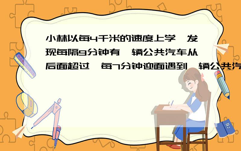 小林以每4千米的速度上学,发现每隔9分钟有一辆公共汽车从后面超过,每7分钟迎面遇到一辆公共汽车,若汽车发车时间间隔相同,且速度相等,公车发车间隔是?