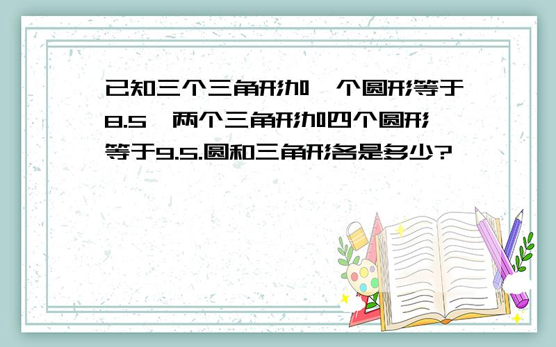 已知三个三角形加一个圆形等于8.5,两个三角形加四个圆形等于9.5.圆和三角形各是多少?