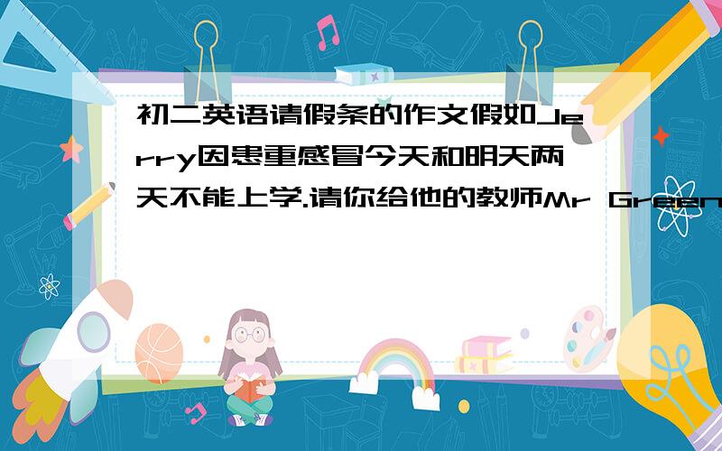 初二英语请假条的作文假如Jerry因患重感冒今天和明天两天不能上学.请你给他的教师Mr Green写一张请假条.60词左右.参考词汇：Written Request for Leave/Asking for LeaveSick leaveDear Mr Green,I am sorry to tell