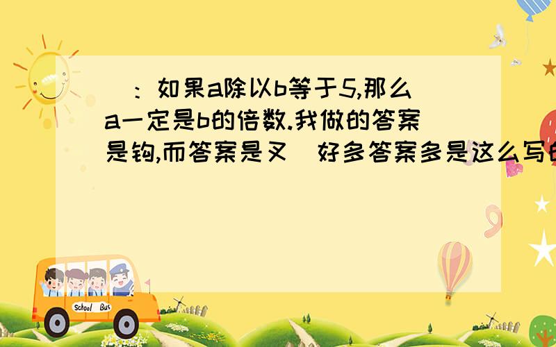 ）：如果a除以b等于5,那么a一定是b的倍数.我做的答案是钩,而答案是叉（好多答案多是这么写的）.希望大侠们能帮我解决!