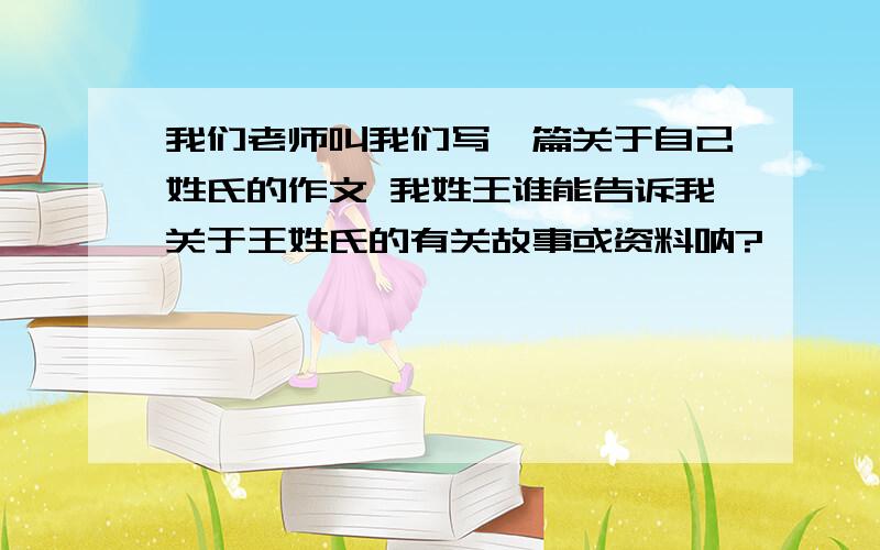 我们老师叫我们写一篇关于自己姓氏的作文 我姓王谁能告诉我关于王姓氏的有关故事或资料呐?