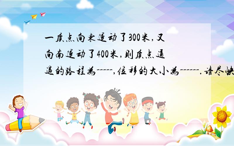 一质点向东运动了300米,又向南运动了400米,则质点通过的路程为-----,位移的大小为------.请尽快给我答案（解题步骤请详细一点）