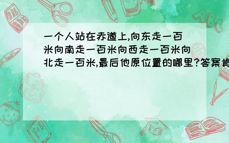 一个人站在赤道上,向东走一百米向南走一百米向西走一百米向北走一百米,最后他原位置的哪里?答案肯定不是在原地,应该和赤道有些关系吧……