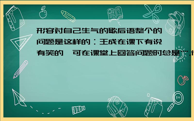 形容对自己生气的歇后语整个的问题是这样的：王成在课下有说有笑的,可在课堂上回答问题时总是“”.他对自己也很生气,说自己是“”.现在你们会答得都不对.我没分了.