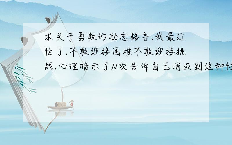 求关于勇敢的励志格言.我最近怕了.不敢迎接困难不敢迎接挑战.心理暗示了N次告诉自己消灭到这种怯懦的心态.可是没什么用求 励志格言.最好是关于人要勇敢的.