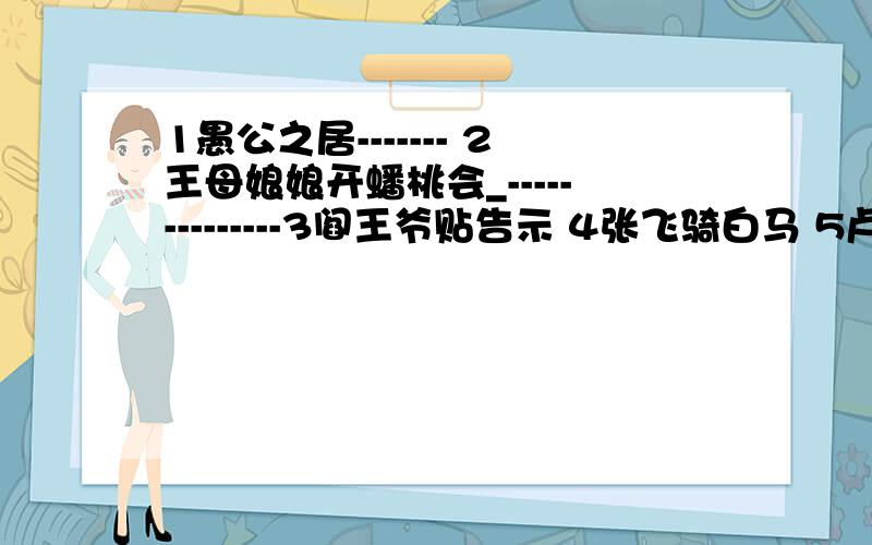 1愚公之居------- 2王母娘娘开蟠桃会_--------------3阎王爷贴告示 4张飞骑白马 5卢俊义上梁山6鲁肃上了孔明船 7韩信点兵 8泥菩萨过江9秀才当兵 10老头子联欢 11白骨精演说12孔夫子念书