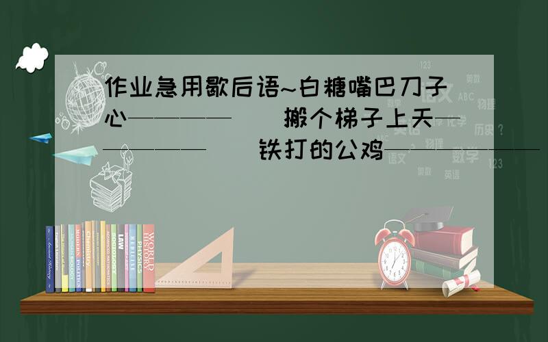 作业急用歇后语~白糖嘴巴刀子心————（）搬个梯子上天—————（）铁打的公鸡——————（）虎落平阳—————（）蚕豆开花——————（）鸡蛋碰石头————————（