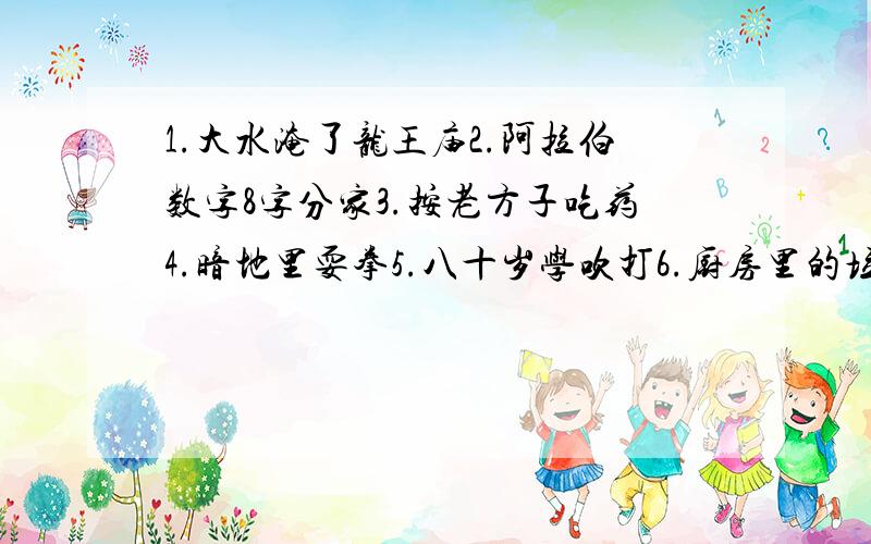 1.大水淹了龙王庙2.阿拉伯数字8字分家3.按老方子吃药4.暗地里耍拳5.八十岁学吹打6.厨房里的垃圾7.茶壶煮饺子8.刀尖上走路9.啄木鸟找食10.喝水用抓篱