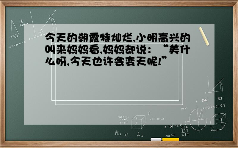 今天的朝霞特灿烂,小明高兴的叫来妈妈看,妈妈却说：“美什么呀,今天也许会变天呢!”