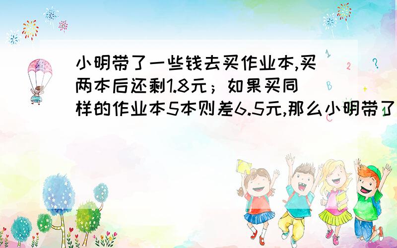 小明带了一些钱去买作业本,买两本后还剩1.8元；如果买同样的作业本5本则差6.5元,那么小明带了多少钱?要用方程哦!急.快.