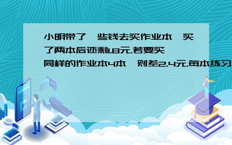 小明带了一些钱去买作业本,买了两本后还剩1.8元.若要买同样的作业本4本,则差2.4元.每本练习本多少元要写数量关系式,