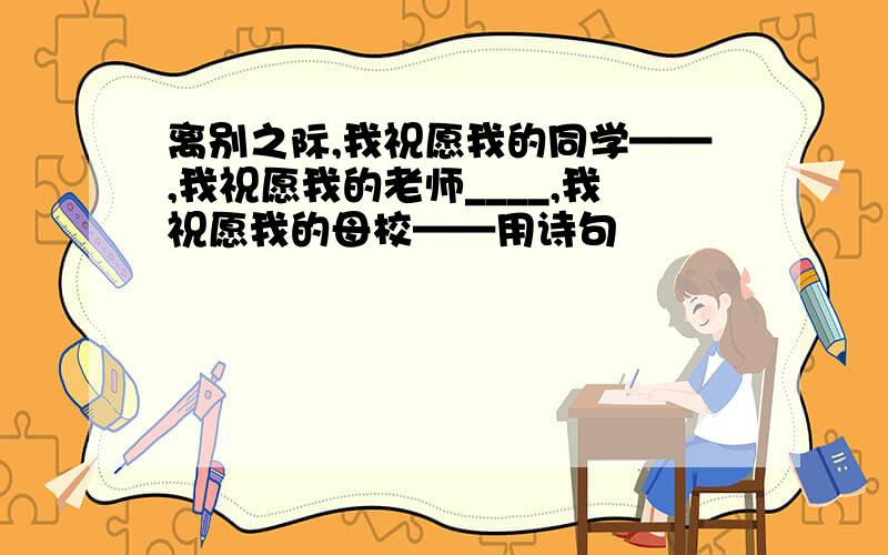 离别之际,我祝愿我的同学——,我祝愿我的老师____,我祝愿我的母校——用诗句