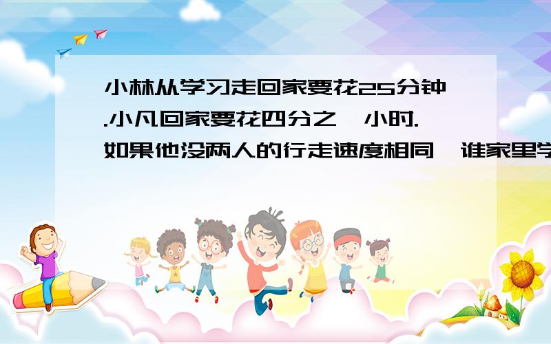 小林从学习走回家要花25分钟.小凡回家要花四分之一小时.如果他没两人的行走速度相同,谁家里学校远些?