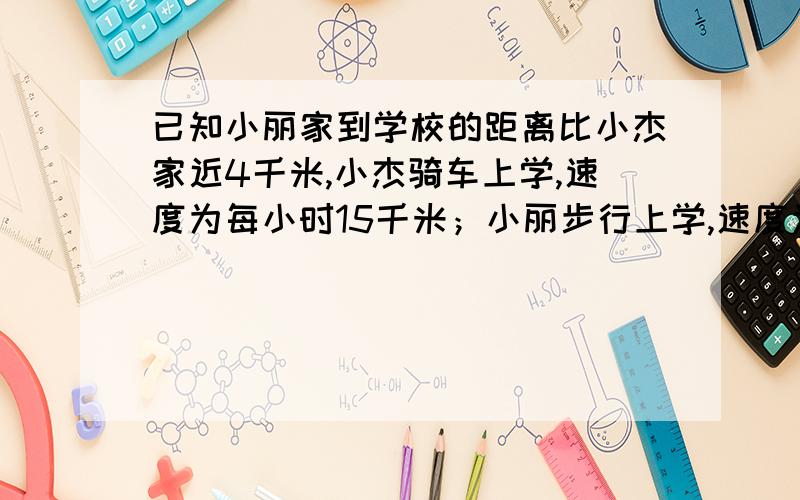 已知小丽家到学校的距离比小杰家近4千米,小杰骑车上学,速度为每小时15千米；小丽步行上学,速度为每小时6千米,若两人同时出发上学,则小杰比小丽早到4分钟.小杰家离学校多远?(注:答案是25