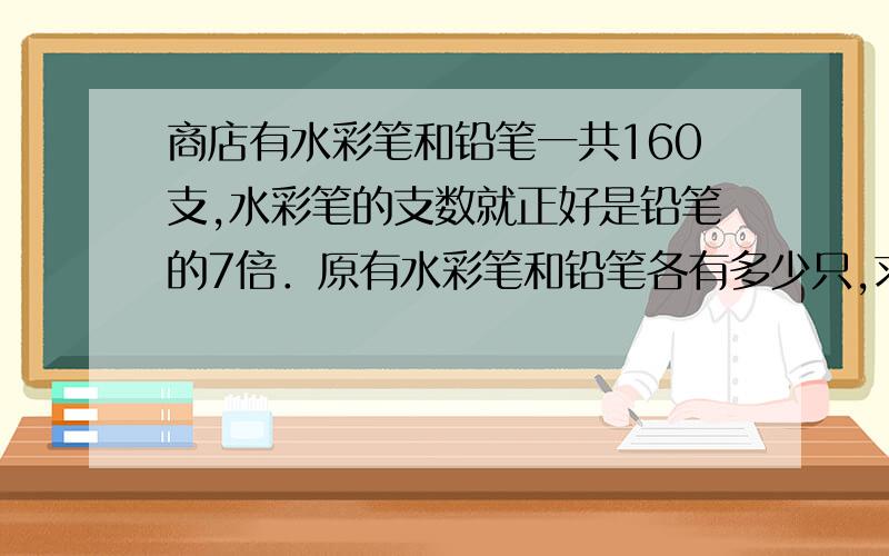 商店有水彩笔和铅笔一共160支,水彩笔的支数就正好是铅笔的7倍．原有水彩笔和铅笔各有多少只,求方法