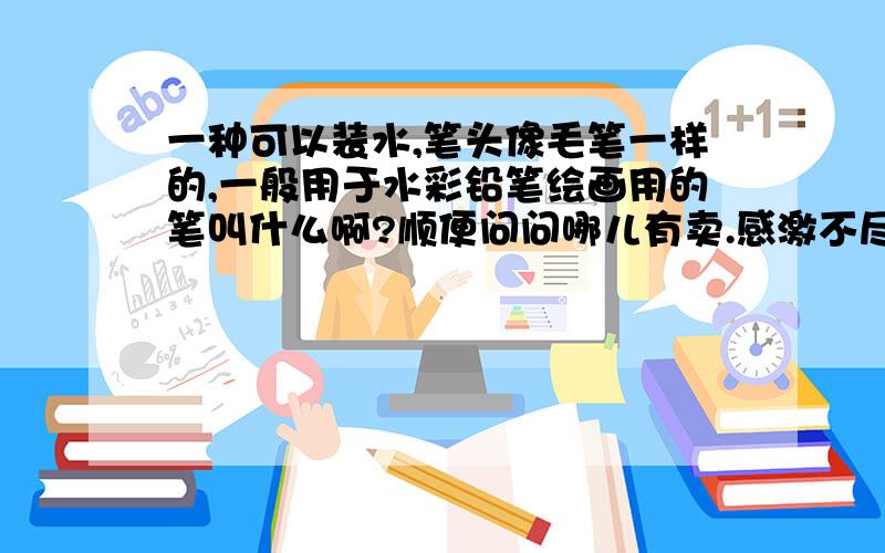 一种可以装水,笔头像毛笔一样的,一般用于水彩铅笔绘画用的笔叫什么啊?顺便问问哪儿有卖.感激不尽啊