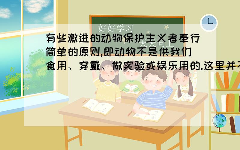 有些激进的动物保护主义者奉行简单的原则,即动物不是供我们食用、穿戴、做实验或娱乐用的.这里并不是反对吃猫狗那么简单了,而且把保护对象扩展到全体动物.同时他们反对繁殖猫狗、反