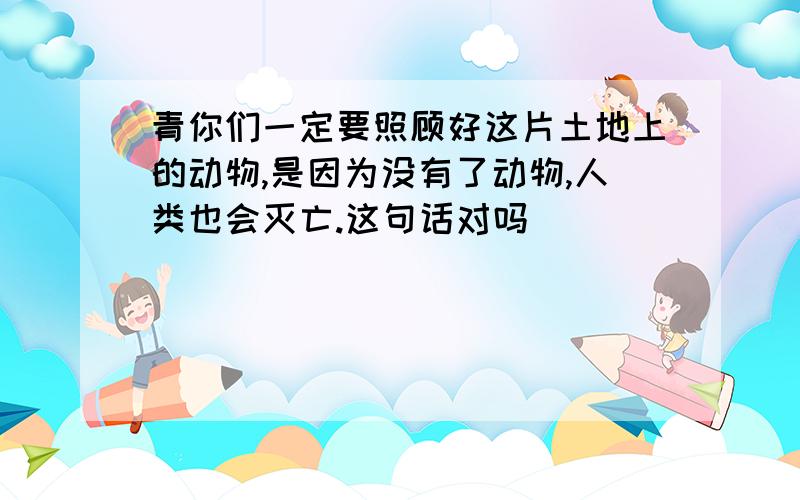 青你们一定要照顾好这片土地上的动物,是因为没有了动物,人类也会灭亡.这句话对吗