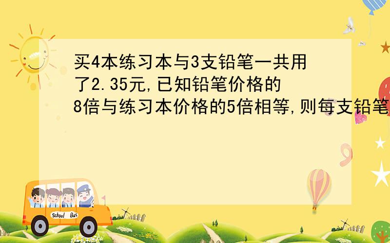 买4本练习本与3支铅笔一共用了2.35元,已知铅笔价格的8倍与练习本价格的5倍相等,则每支铅笔（ ）元我列式是这样的8X(4x-2.35/3)=5x 这样列式错了吗?为什么?如果对了 是8X（4x-3.5)/3