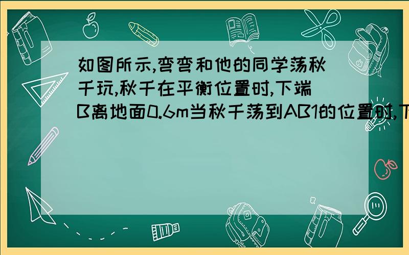 如图所示,弯弯和他的同学荡秋千玩,秋千在平衡位置时,下端B离地面0.6m当秋千荡到AB1的位置时,下端B1据平衡位置的水平距离EB1等于2.4m距地面1.4m,求秋千AB的长