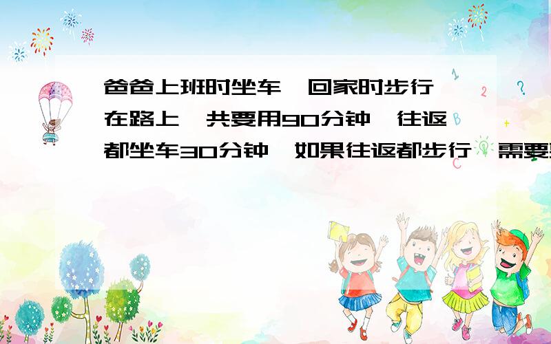 爸爸上班时坐车,回家时步行,在路上一共要用90分钟,往返都坐车30分钟,如果往返都步行,需要要都少分钟?