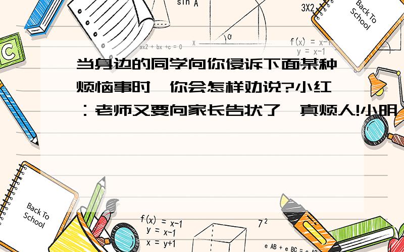 当身边的同学向你侵诉下面某种烦恼事时,你会怎样劝说?小红：老师又要向家长告状了,真烦人!小明：爹妈一