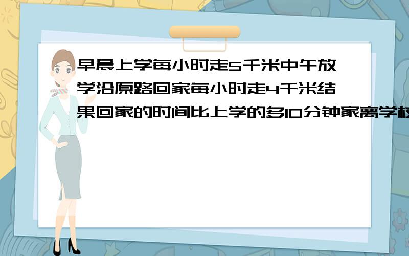 早晨上学每小时走5千米中午放学沿原路回家每小时走4千米结果回家的时间比上学的多10分钟家离学校多远X解小刚早晨上学,每小时走5千米,中午放学沿原路回家,每小时走4千米,结果回家的时