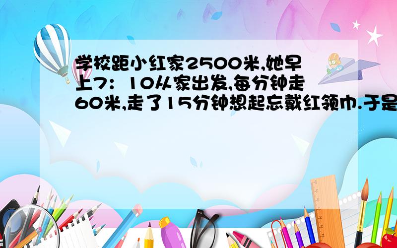 学校距小红家2500米,她早上7：10从家出发,每分钟走60米,走了15分钟想起忘戴红领巾.于是她以每分钟85米的速度跑回家,又用相同的速度跑到学校.她能在8：00赶到学校吗?