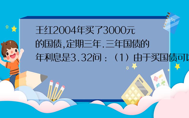 王红2004年买了3000元的国债,定期三年.三年国债的年利息是3.32问：（1）由于买国债可以免交利息税,王红可以免交利息税多少元?（2）到期时,王红可以取回多少钱?