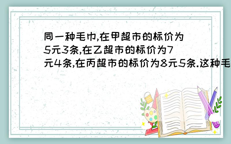 同一种毛巾,在甲超市的标价为5元3条,在乙超市的标价为7元4条,在丙超市的标价为8元5条.这种毛巾在哪一接着上面：超市里最便宜?在哪一个超市里最贵?要算式在线等!急!