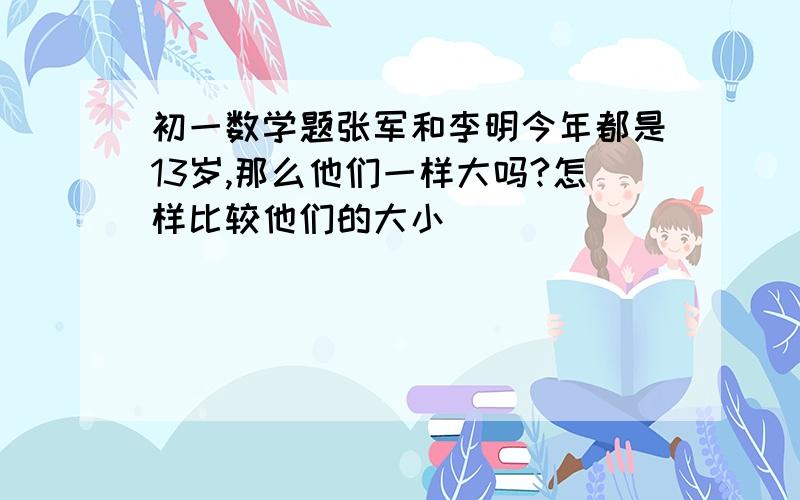 初一数学题张军和李明今年都是13岁,那么他们一样大吗?怎样比较他们的大小