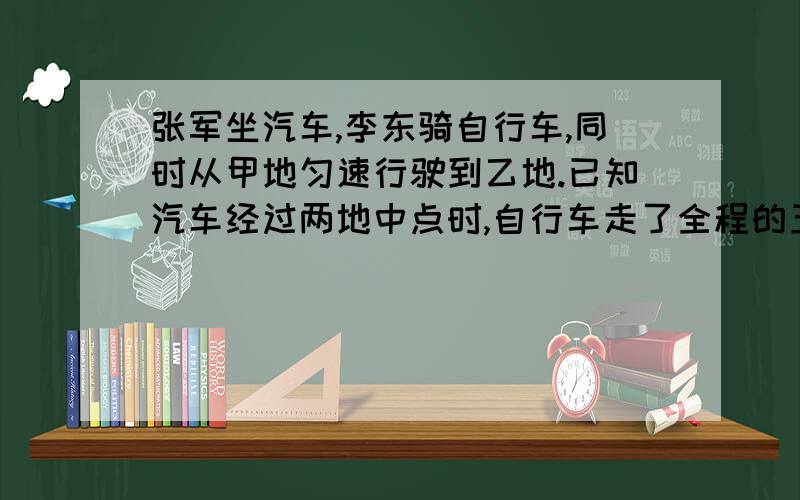 张军坐汽车,李东骑自行车,同时从甲地匀速行驶到乙地.已知汽车经过两地中点时,自行车走了全程的五分之一,汽车和自行车速度的比是?