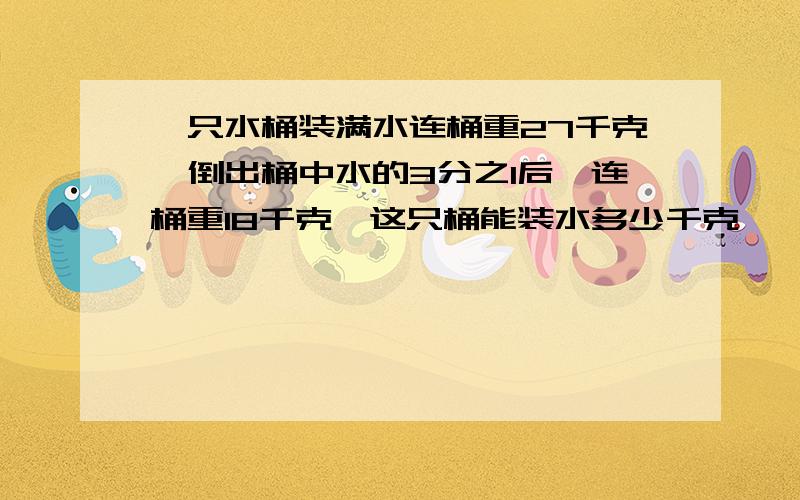 一只水桶装满水连桶重27千克,倒出桶中水的3分之1后,连桶重18千克,这只桶能装水多少千克