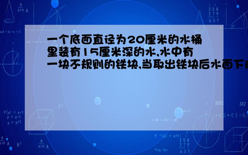 一个底面直径为20厘米的水桶里装有15厘米深的水,水中有一块不规则的铁块,当取出铁块后水面下降到12厘米,已知铁块每立方厘米重7.8克,这块铁块有多少克?有一个正方体,棱长为5厘米,如果在