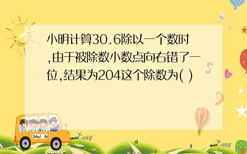 小明计算30.6除以一个数时,由于被除数小数点向右错了一位,结果为204这个除数为( )