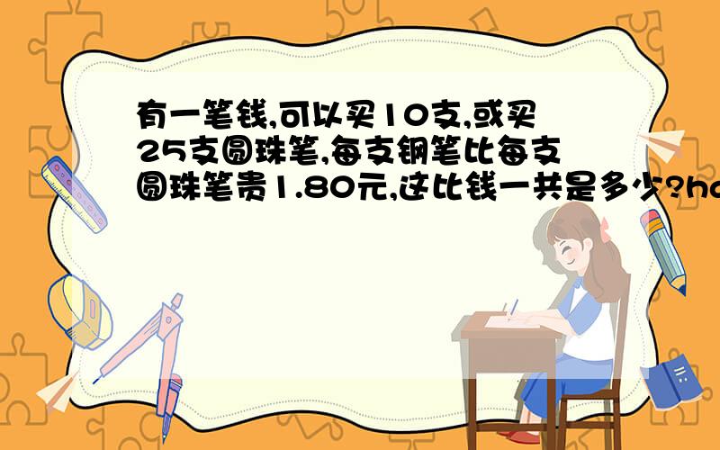 有一笔钱,可以买10支,或买25支圆珠笔,每支钢笔比每支圆珠笔贵1.80元,这比钱一共是多少?hao