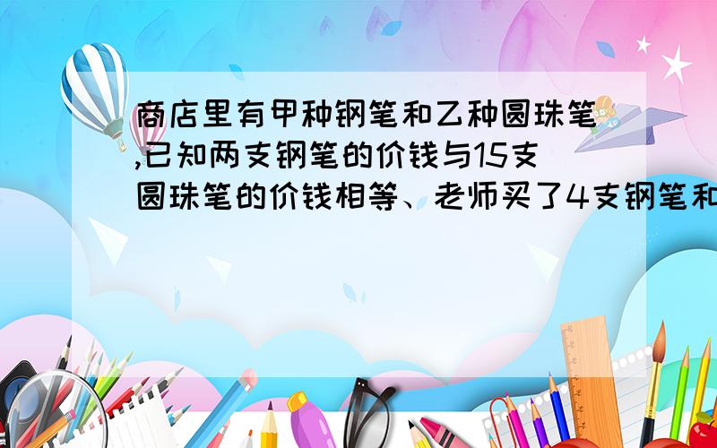 商店里有甲种钢笔和乙种圆珠笔,已知两支钢笔的价钱与15支圆珠笔的价钱相等、老师买了4支钢笔和6支圆珠笔共付了72元求钢笔和圆珠笔的单价.要假设哦